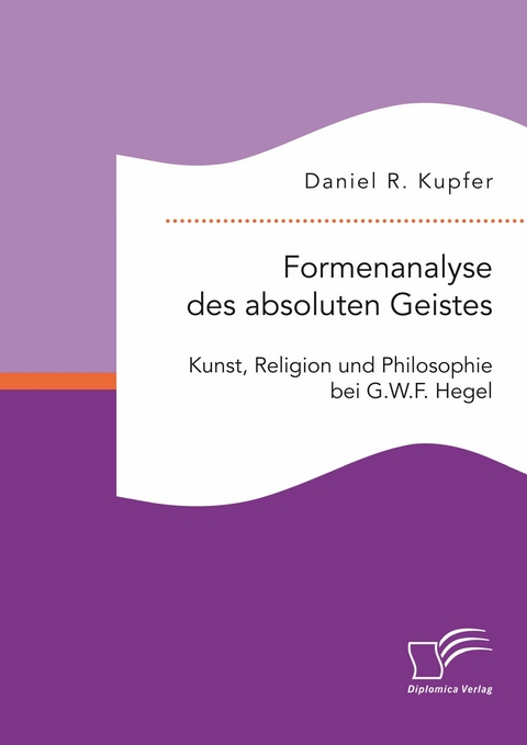 Formenanalyse des absoluten Geistes. Kunst, Religion und Philosophie bei G.W.F. Hegel -  Daniel R. Kupfer