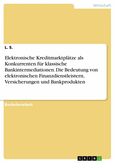 Elektronische Kreditmarktplätze als Konkurrenten für klassische Bankintermediationen. Die Bedeutung von elektronischen Finanzdienstleistern, Versicherungen und Bankprodukten - L. S.