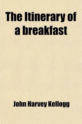 The Itinerary of a Breakfast; A Popular Account of the Travels of a Breakfast Through the Food Tube, and of the Ten Gates and Several Stations Through Which It Passes Also of the Obstacles Which It Sometimes Meets - John Harvey Kellogg