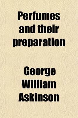 Perfumes and Their Preparation; Containing Complete Directions for Making Handkerchief Perfumes, Smelling-Salts Cosmetics, Hair Dyes, and Other Toilet - George William Askinson