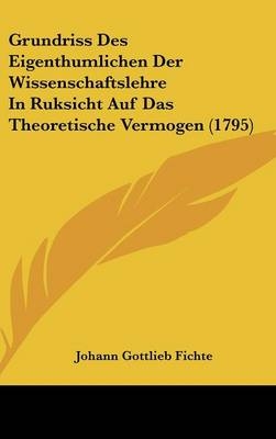 Grundriss Des Eigenthumlichen Der Wissenschaftslehre In Ruksicht Auf Das Theoretische Vermogen (1795) - Johann Gottlieb Fichte