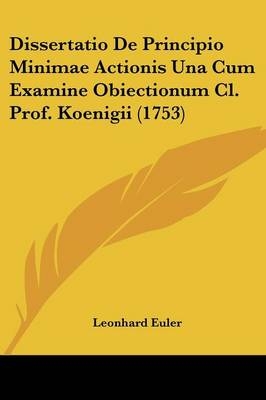 Dissertatio De Principio Minimae Actionis Una Cum Examine Obiectionum Cl. Prof. Koenigii (1753) - Leonhard Euler