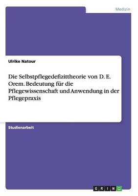 Die Selbstpflegedefizittheorie von D. E. Orem. Bedeutung für die Pflegewissenschaft und Anwendung in der Pflegepraxis - Ulrike Natour