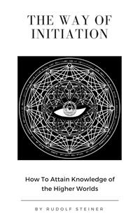 The Way of Initiation or, How to Attain Knowledge of the Higher Worlds - Rudolf Steiner