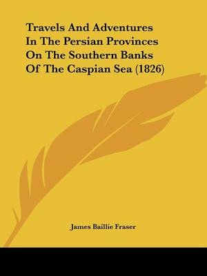 Travels And Adventures In The Persian Provinces On The Southern Banks Of The Caspian Sea (1826) - James Baillie Fraser