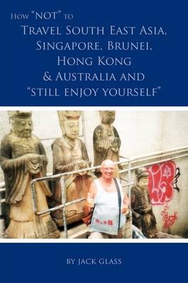 How NOT to Travel South East Asia, Singapore, Brunei, Hong Kong & Australia and Still Enjoy Yourself - Jack Glass