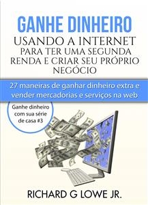 Ganhe Dinheiro Usando A Internet Para Ter Uma Segunda Renda E Criar Seu Próprio Negócio - Richard G Lowe Jr