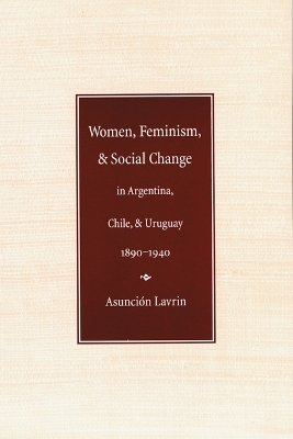 Women, Feminism, and Social Change in Argentina, Chile, and Uruguay, 1890–1940 - Asunción Lavrin