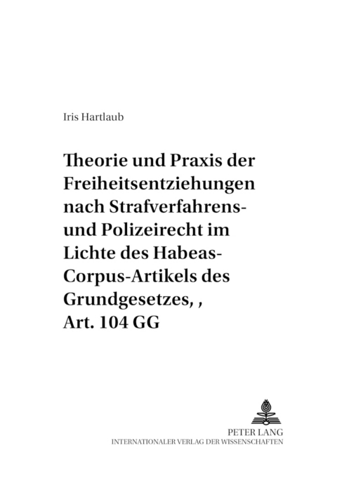 Theorie und Praxis der Freiheitsentziehungen nach Strafverfahrens- und Polizeirecht – im Lichte des Habeas-Corpus-Artikels des Grundgesetzes, Art. 104 GG - Iris Hartlaub