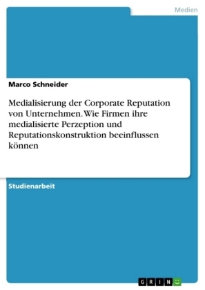 Medialisierung der Corporate Reputation von Unternehmen. Wie Firmen ihre medialisierte Perzeption und Reputationskonstruktion beeinflussen kÃ¶nnen - Marco Schneider