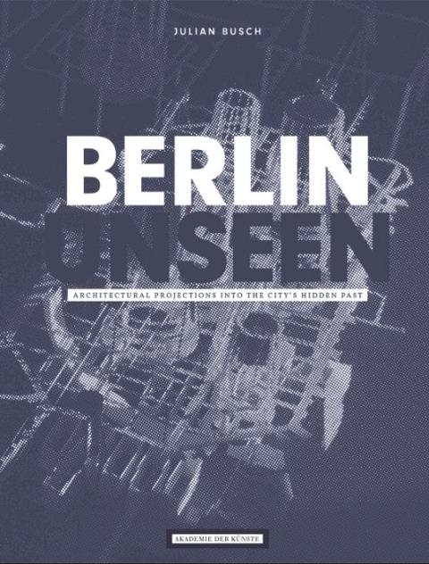 Julian Busch, Berlin Unseen. Architectural Projections into the City's Hidden Past - Julian Busch