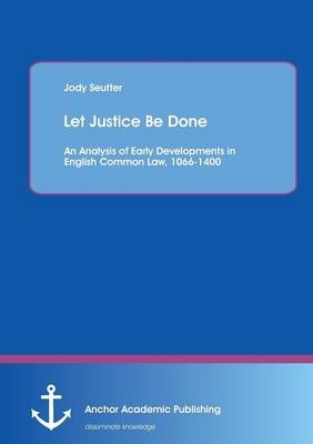 Let Justice Be Done: An Analysis of Early Developments in English Common Law, 1066-1400 - Jody Seutter