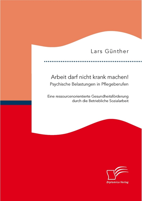 Arbeit darf nicht krank machen! Psychische Belastungen in Pflegeberufen – Eine ressourcenorientierte Gesundheitsförderung durch die Betriebliche Sozialarbeit - Lars Günther