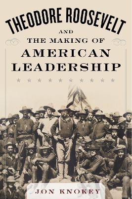 Theodore Roosevelt and the Making of American Leadership - Jon Knokey