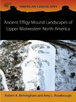 Ancient Effigy Mound Landscapes of Upper Midwestern North America - Robert A Birmingham, Amy L Rosebrough