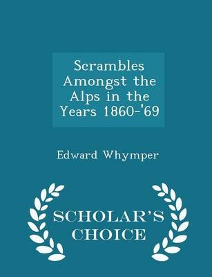 Scrambles Amongst the Alps in the Years 1860-'69 - Scholar's Choice Edition - Edward Whymper