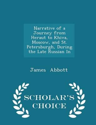 Narrative of a Journey from Heraut to Khiva, Moscow, and St. Petersburgh, During the Late Russian in - Scholar's Choice Edition - James Abbott