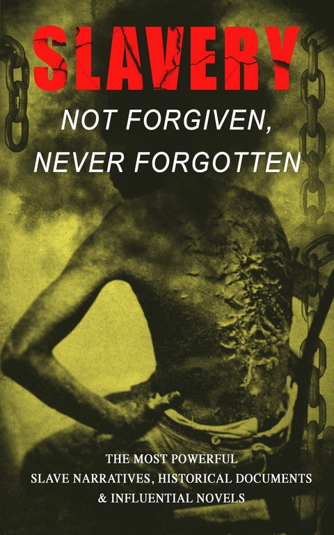 Slavery: Not Forgiven, Never Forgotten – The Most Powerful Slave Narratives, Historical Documents & Influential Novels - Frederick Douglass, Harriet Jacobs, Harriet Beecher Stowe, Mark Twain, Lydia Maria Child, Harriet E. Wilson, William Wells Brown, Charles W. Chesnutt, James Weldon Johnson, Albion Winegar Tourgée, Sutton E. Griggs, Solomon Northup, Willie Lynch, Nat Turner, Sojourner Truth, Mary Prince, William Craft, Ellen Craft, Louis Hughes, Jacob D. Green, Booker T. Washington, Olaudah Equiano, Elizabeth Keckley, William Still, Sarah H. Bradford, Josiah Henson, Charles Ball, Austin Steward, Henry Bibb, L. S. Thompson, Kate Drumgoold, Lucy A. Delaney, Moses Grandy, John Gabriel Stedman, Henry Box Brown, Margaretta Matilda Odell, Thomas S. Gaines, Brantz Mayer, Aphra Behn, Theodore Canot, Daniel Drayton, Thomas Clarkson, F. G. de Fontaine, John Dixon Long, Stephen Smith, Joseph Mountain, Ida B. Wells-Barnett