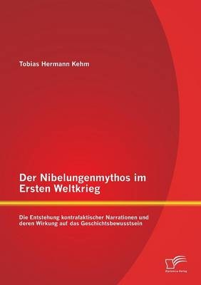 Der Nibelungenmythos im Ersten Weltkrieg: Die Entstehung kontrafaktischer Narrationen und deren Wirkung auf das Geschichtsbewusstsein - Tobias Hermann Kehm