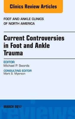 Current Controversies in Foot and Ankle Trauma, An issue of Foot and Ankle Clinics of North America -  Michael P. Swords