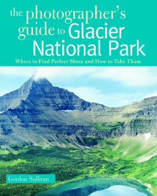 The Photographer's Guide to Glacier National Park - Gordon Sullivan