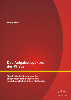 Das Aufgabenspektrum der Pflege: Eine kritische Studie aus der pflegewissenschaftlichen und betriebswirtschaftlichen Sichtweise - Ronny WeiÃ