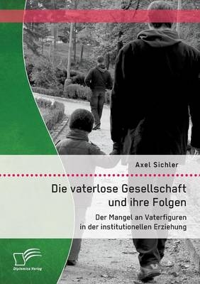 Die vaterlose Gesellschaft und ihre Folgen: Der Mangel an Vaterfiguren in der institutionellen Erziehung - Axel Sichler