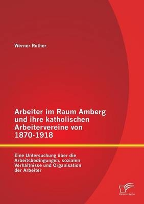 Arbeiter im Raum Amberg und ihre katholischen Arbeitervereine von 1870-1918: Eine Untersuchung Ã¼ber die Arbeitsbedingungen, sozialen VerhÃ¤ltnisse und Organisation der Arbeiter - Werner Rother