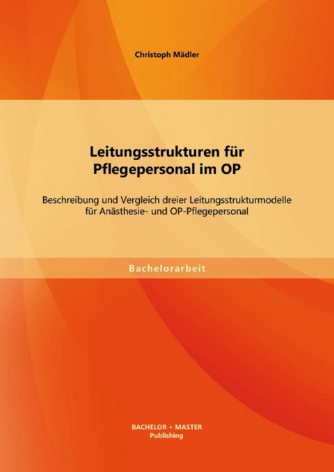 Leitungsstrukturen für Pflegepersonal im OP: Beschreibung und Vergleich dreier Leitungsstrukturmodelle für Anästhesie- und OP-Pflegepersonal -  Christoph Mädler