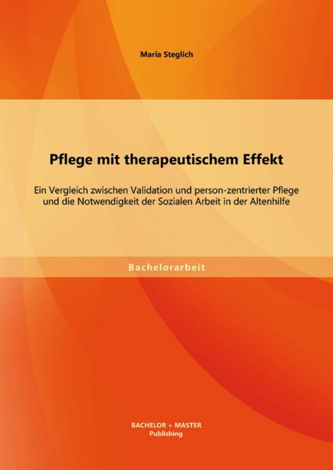 Pflege mit therapeutischem Effekt: Ein Vergleich zwischen Validation und person-zentrierter Pflege und die Notwendigkeit der Sozialen Arbeit in der Altenhilfe -  Maria Steglich