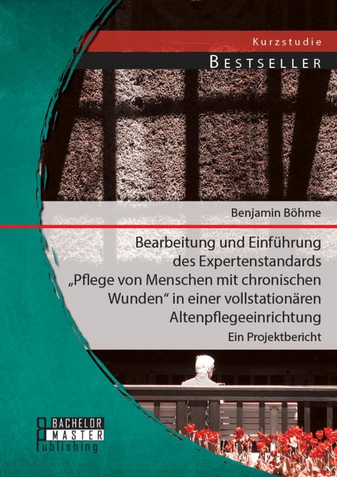 Bearbeitung und Einführung des Expertenstandards 'Pflege von Menschen mit chronischen Wunden' in einer vollstationären Altenpflegeeinrichtung: Ein Projektbericht -  Benjamin Böhme