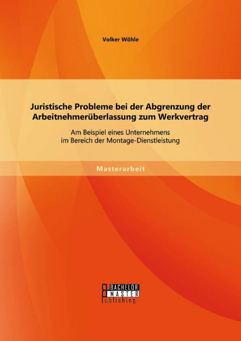 Juristische Probleme bei der Abgrenzung der Arbeitnehmerüberlassung zum Werkvertrag: Am Beispiel eines Unternehmens im Bereich der Montage-Dienstleistung -  Volker Wöhle