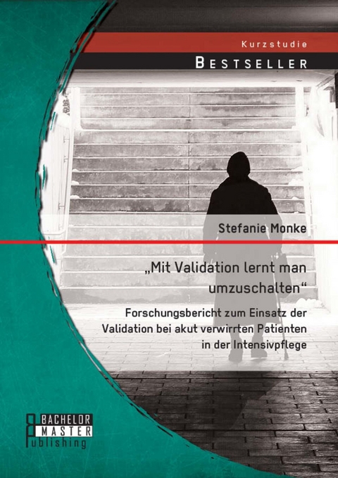 'Mit Validation lernt man umzuschalten' - Forschungsbericht zum Einsatz der Validation bei akut verwirrten Patienten in der Intensivpflege -  Stefanie Monke