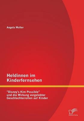 Heldinnen im Kinderfernsehen: "Disney's Kim Possible" und die Wirkung vorgelebter Geschlechterrollen auf Kinder - Angela Wolter