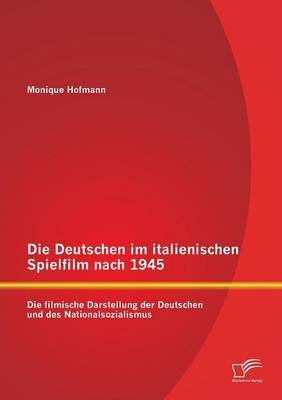 Die Deutschen im italienischen Spielfilm nach 1945: Die filmische Darstellung der Deutschen und des Nationalsozialismus - Monique Hofmann