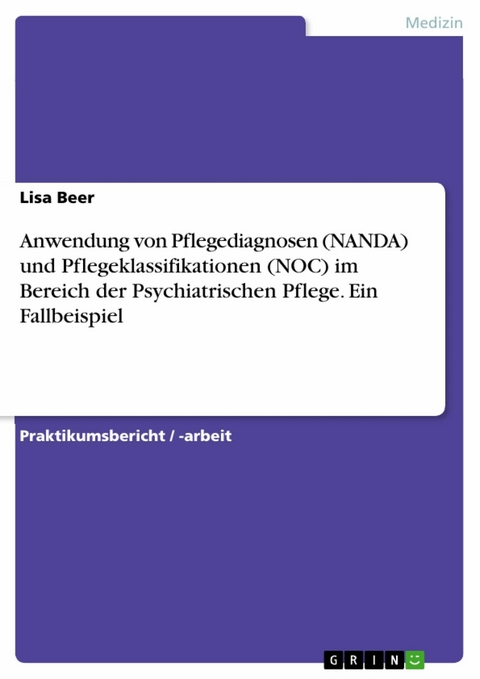 Anwendung von Pflegediagnosen (NANDA) und Pflegeklassifikationen (NOC) im Bereich der Psychiatrischen Pflege. Ein Fallbeispiel -  Lisa Beer