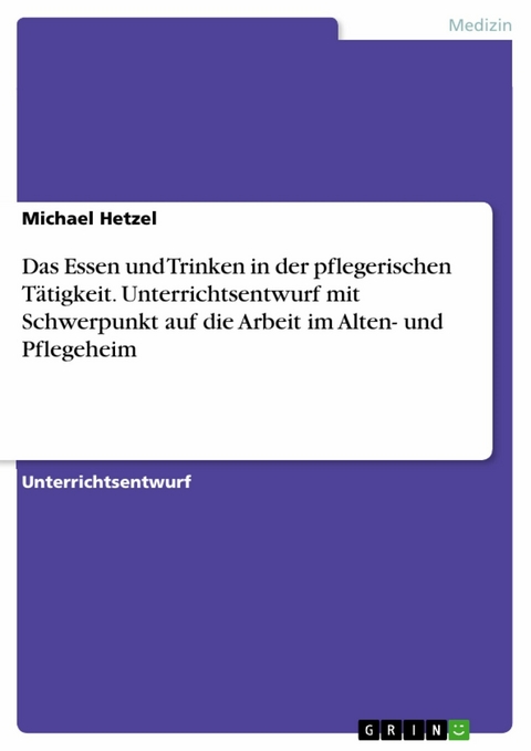 Das Essen und Trinken in der pflegerischen Tätigkeit. Unterrichtsentwurf mit Schwerpunkt auf die Arbeit im Alten- und Pflegeheim - Michael Hetzel