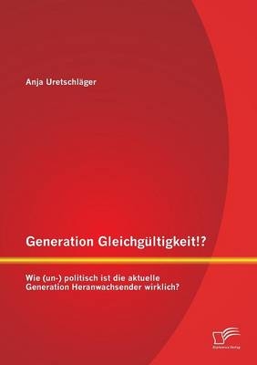 Generation Gleichgültigkeit!? Wie (un-) politisch ist die aktuelle Generation Heranwachsender wirklich? - Anja Uretschläger