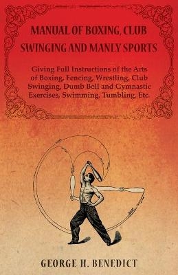 Manual of Boxing, Club Swinging and Manly Sports - Giving Full Instructions of the Arts of Boxing, Fencing, Wrestling, Club Swinging, Dumb Bell and Gymnastic Exercises, Swimming, Tumbling, Etc. - George H Benedict