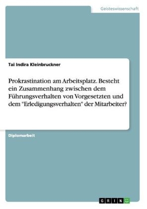 Prokrastination am Arbeitsplatz. Besteht ein Zusammenhang zwischen dem FÃ¼hrungsverhalten von Vorgesetzten und dem "Erledigungsverhalten" der Mitarbeiter? - Tai Indira Kleinbruckner