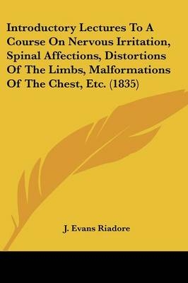 Introductory Lectures To A Course On Nervous Irritation, Spinal Affections, Distortions Of The Limbs, Malformations Of The Chest, Etc. (1835) - J Evans Riadore