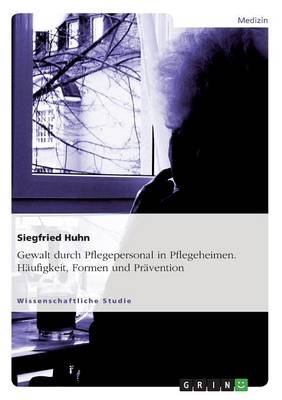 Gewalt durch Pflegepersonal in Pflegeheimen. HÃ¤ufigkeit, Formen und PrÃ¤vention - Siegfried Huhn