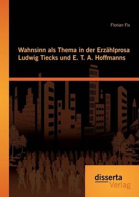 Wahnsinn als Thema in der Erzählprosa Ludwig Tiecks und E. T. A. Hoffmanns - Florian Fix