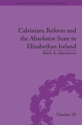 Calvinism, Reform and the Absolutist State in Elizabethan Ireland - Mark A Hutchinson