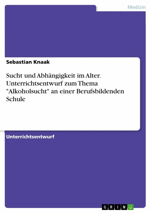 Sucht und Abhängigkeit im Alter. Unterrichtsentwurf zum Thema "Alkoholsucht" an einer Berufsbildenden Schule - Sebastian Knaak