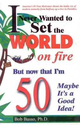 I Never Wanted to Set the World on Fire But Now that I'm 50 Maybe it's a Good Idea! - Bob Basso