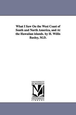 What I Saw On the West Coast of South and North America, and At the Hawaiian islands. by H. Willis Baxley, M.D. - Henry Willis Baxley