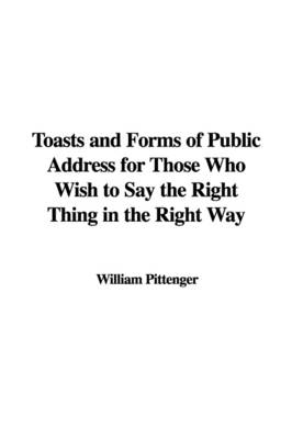 Toasts and Forms of Public Address for Those Who Wish to Say the Right Thing in the Right Way - Lieut William Pittenger