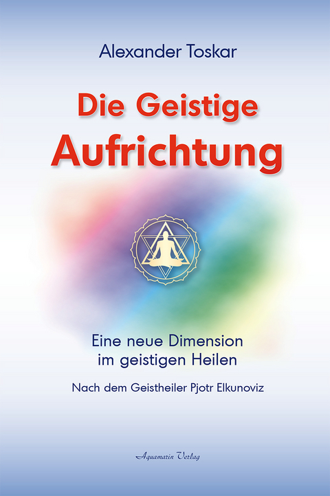 Die geistige Aufrichtung: Eine neue Dimension des Geistigen Heilens - Geistige Wirbelsäulenaufrichtung - Das Original - Alexander Toskar