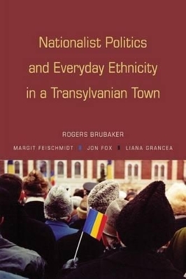 Nationalist Politics and Everyday Ethnicity in a Transylvanian Town - Rogers Brubaker, Margit Feischmidt, Jon Fox, Liana Grancea